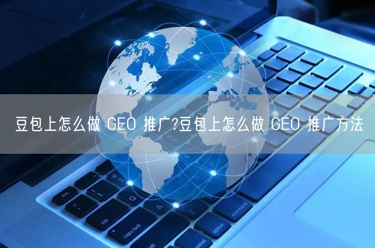 豆包上怎么做 GEO 推广?豆包上怎么做 GEO 推广方法