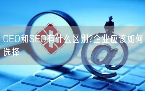 GEO和SEO有什么区别?企业应该如何选择